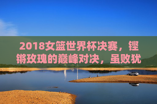 2018女篮世界杯决赛,铿锵玫瑰的巅峰对决,虽败犹荣的荣耀时刻,铿锵玫瑰巅峰对决,2018女篮世界杯决赛虽败犹荣
