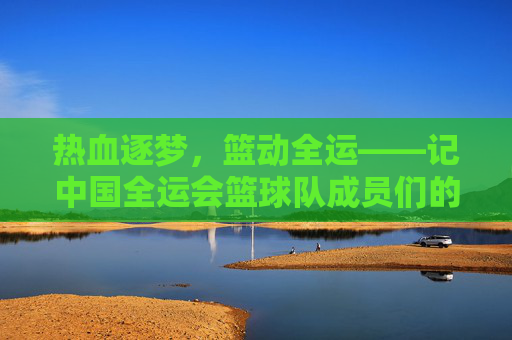 热血逐梦，篮动全运——记中国全运会篮球队成员们的拼搏与荣光，热血逐梦，篮动全运——中国篮球队的拼搏与荣光