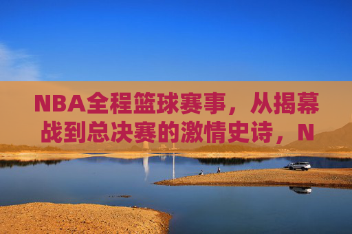 NBA全程篮球赛事，从揭幕战到总决赛的激情史诗，NBA全程征程，从揭幕战到总决赛的激情史诗