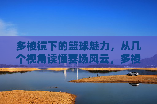 多棱镜下的篮球魅力，从几个视角读懂赛场风云，多棱镜下的篮球魅力，赛场风云的多维解读