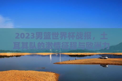 2023男篮世界杯战报，土耳其队的激情征程与欧洲力量崛起，2023男篮世界杯，土耳其激情征程与欧洲力量崛起