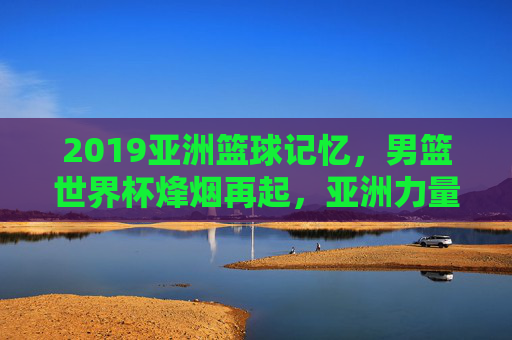 2019亚洲篮球记忆，男篮世界杯烽烟再起，亚洲力量的突围与遗憾，2019男篮世界杯，亚洲力量的突围与遗憾