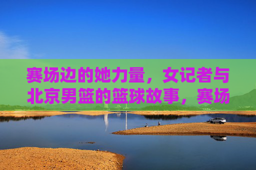 赛场边的她力量,女记者与北京男篮的篮球故事,赛场边的她力量,女记者与北京男篮的篮球故事