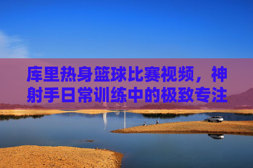库里热身篮球比赛视频，神射手日常训练中的极致专注与赛场预演，库里热身赛，神射手极致专注的赛场预演