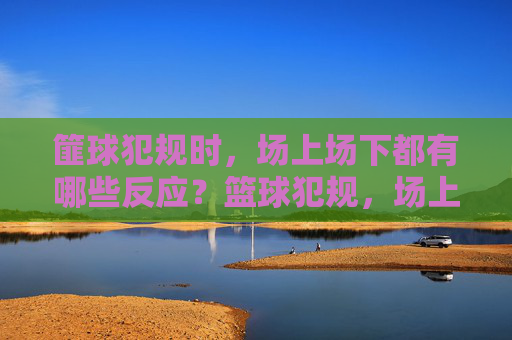 篚球犯规时，场上场下都有哪些反应？篮球犯规，场上场下的众生相