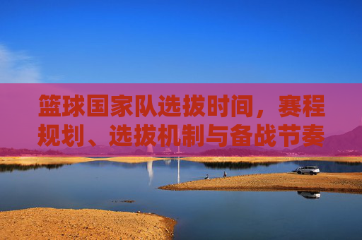 篮球国家队选拔时间,赛程规划、选拔机制与备战节奏解析,篮球国家队选拔备战全解析,时间、赛程、机制与节奏