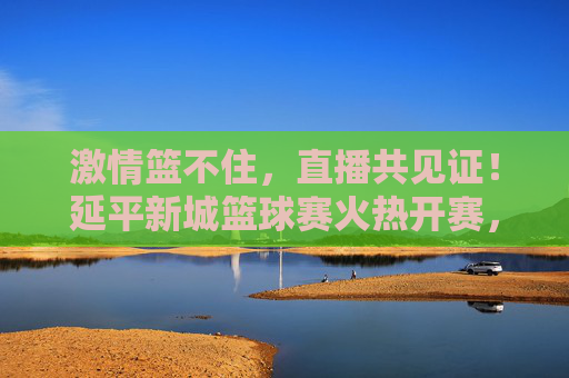 激情篮不住，直播共见证！延平新城篮球赛火热开赛，线上盛宴邀您同屏喝彩，激情篮不住！延平新城篮球赛直播开赛，邀您同屏喝彩