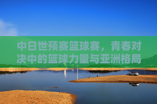 中日世预赛篮球赛,青春对决中的篮球力量与亚洲格局,中日世预赛,青春篮球对决与亚洲格局重构