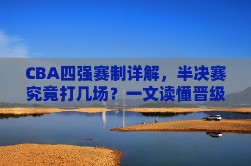 CBA四强赛制详解，半决赛究竟打几场？一文读懂晋级规则，CBA四强赛制，半决赛打几场？晋级规则详解