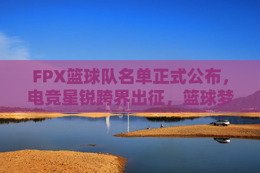 FPX篮球队名单正式公布,电竞星锐跨界出征,篮球梦再启新章,FPX电竞星锐跨界出征,篮球梦再启新章