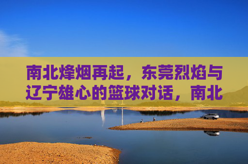 南北烽烟再起,东莞烈焰与辽宁雄心的篮球对话,南北烽烟再起,东莞烈焰对决辽宁雄心