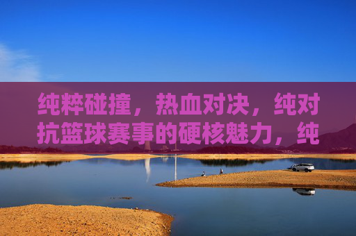 纯粹碰撞，热血对决，纯对抗篮球赛事的硬核魅力，纯粹碰撞篮球，热血硬核对决
