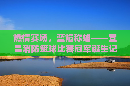 燃情赛场，蓝焰称雄——宜昌消防篮球比赛冠军诞生记，燃情赛场，蓝焰称雄——宜昌消防篮球比赛冠军诞生