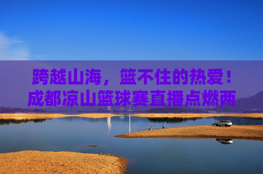 跨越山海，篮不住的热爱！成都凉山篮球赛直播点燃两地激情，跨越山海，篮不住的热爱！成都凉山篮球赛直播点燃两地激情