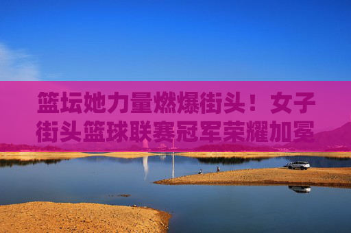 篮坛她力量燃爆街头！女子街头篮球联赛冠军荣耀加冕，她力量燃爆街头！女子街头篮球联赛冠军荣耀加冕