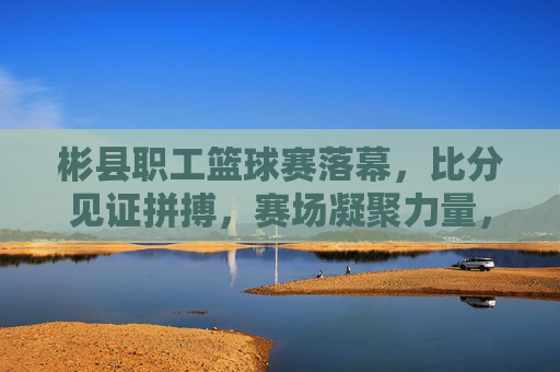 彬县职工篮球赛落幕，比分见证拼搏，赛场凝聚力量，彬县职工篮球赛落幕，赛场凝聚力量，比分见证拼搏