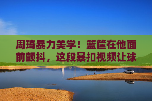 周琦暴力美学!篮筐在他面前颤抖,这段暴扣视频让球迷热血沸腾,周琦暴力美学暴扣!篮筐颤抖引球迷热血沸腾
