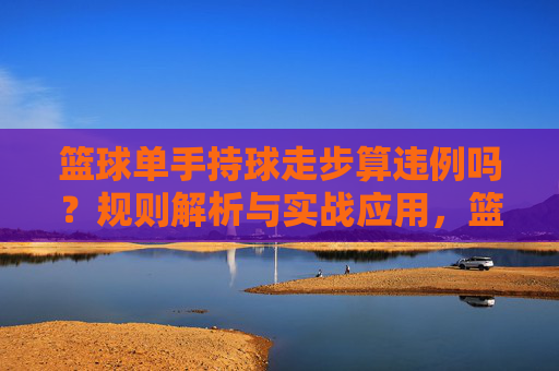 篮球单手持球走步算违例吗？规则解析与实战应用，篮球单手持球走步违例规则解析与实战应用