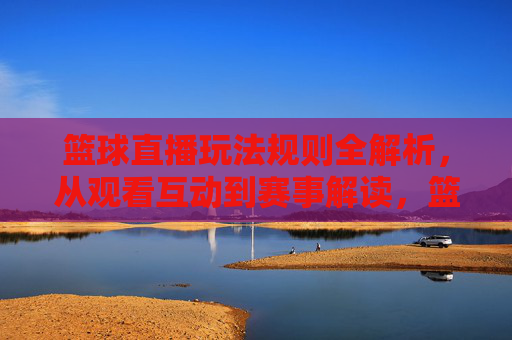 篮球直播玩法规则全解析,从观看互动到赛事解读,篮球直播玩法规则全解析,从观看互动到赛事解读