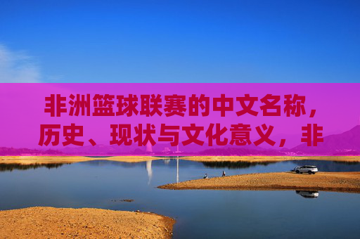 非洲篮球联赛的中文名称,历史、现状与文化意义,非洲篮球联赛,中文名称、历史、现状与文化意义