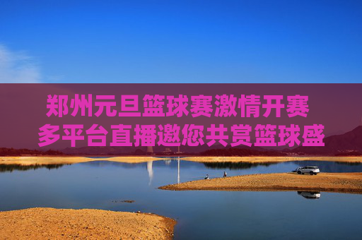 郑州元旦篮球赛激情开赛 多平台直播邀您共赏篮球盛宴，郑州元旦篮球赛激情开赛 多平台直播邀您共赏