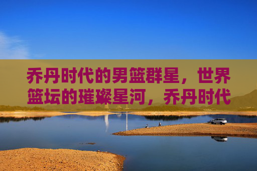 乔丹时代的男篮群星,世界篮坛的璀璨星河,乔丹时代男篮群星,世界篮坛星河璀璨