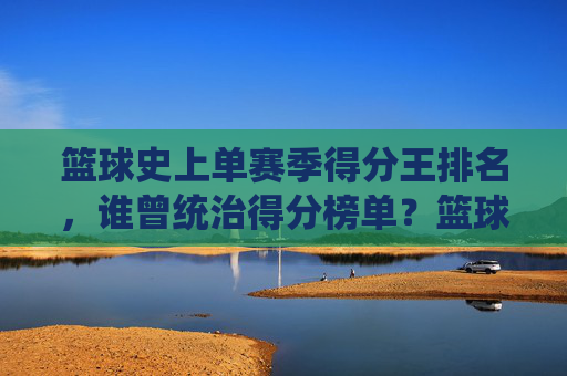 篮球史上单赛季得分王排名,谁曾统治得分榜单?篮球史上单赛季得分王排名,谁曾统治得分榜单?