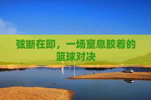 弦断在即,一场窒息胶着的篮球对决
