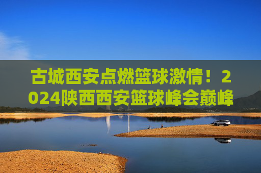 古城西安点燃篮球激情!2024陕西西安篮球峰会巅峰对决全程直播,古城西安,2024篮球峰会巅峰对决全程直播