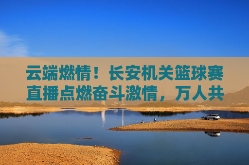 云端燃情！长安机关篮球赛直播点燃奋斗激情，万人共鉴热血担当，云端燃情！长安机关篮球赛直播点燃奋斗热血担当