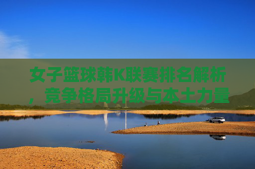 女子篮球韩K联赛排名解析,竞争格局升级与本土力量崛起,女子篮球韩K联赛排名解析,竞争格局升级与本土力量崛起