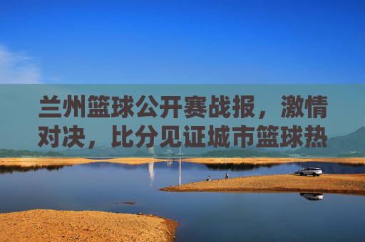 兰州篮球公开赛战报，激情对决，比分见证城市篮球热血，兰州篮球公开赛战报，激情对决，见证城市篮球热血