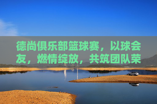 德尚俱乐部篮球赛，以球会友，燃情绽放，共筑团队荣耀，德尚俱乐部篮球赛，以球会友，燃情筑荣耀
