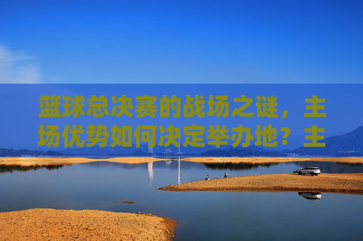 篮球总决赛的战场之谜，主场优势如何决定举办地？主场优势如何决定篮球总决赛举办地？