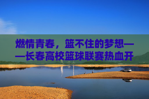 燃情青春，篮不住的梦想——长春高校篮球联赛热血开赛，燃情青春，篮不住的梦想！长春高校篮球联赛热血开赛