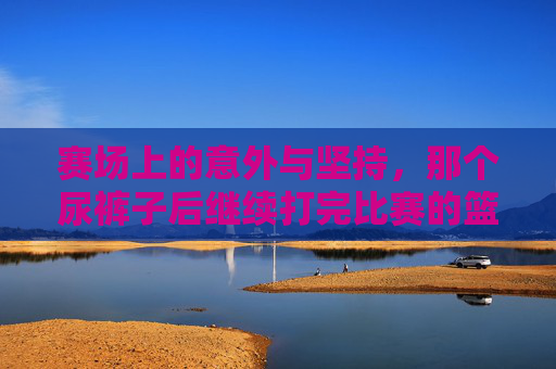 赛场上的意外与坚持,那个尿裤子后继续打完比赛的篮球女孩,赛场上的坚持,尿裤子后打完比赛的篮球女孩