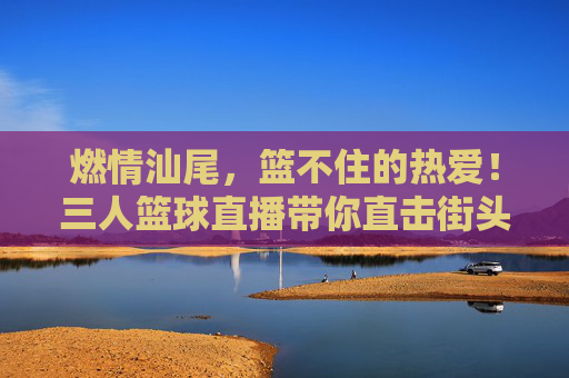 燃情汕尾,篮不住的热爱!三人篮球直播带你直击街头热血沸腾,燃情汕尾,三人篮球直播直击街头篮不住的热爱