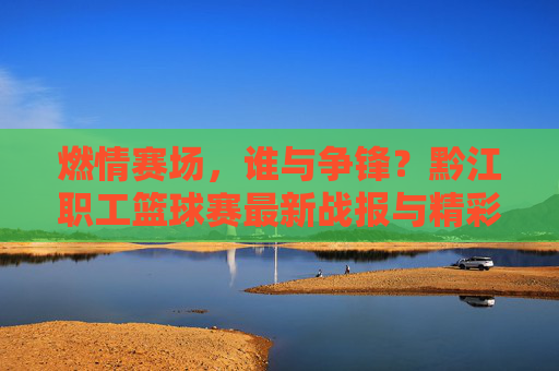 燃情赛场，谁与争锋？黔江职工篮球赛最新战报与精彩比分回顾，燃情赛场！黔江职工篮球赛最新战报与精彩比分回顾