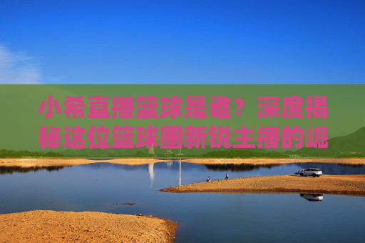 小希直播篮球是谁?深度揭秘这位篮球圈新锐主播的崛起之路,小希直播篮球,篮球圈新锐主播的崛起之路揭秘