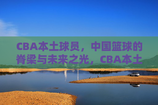 CBA本土球员，中国篮球的脊梁与未来之光，CBA本土球员，中国篮球的脊梁与未来之光