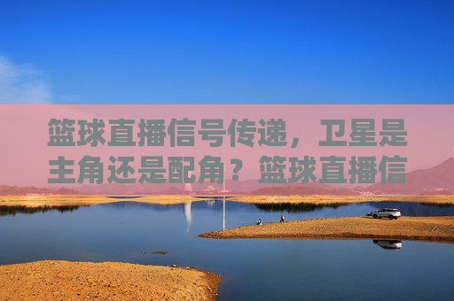 篮球直播信号传递,卫星是主角还是配角?篮球直播信号,卫星主角还是配角?