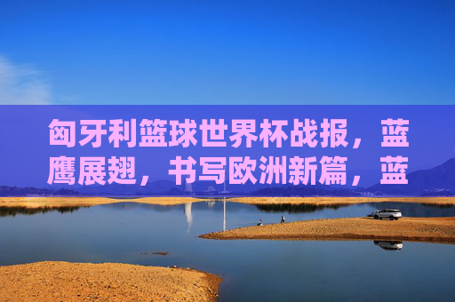 匈牙利篮球世界杯战报，蓝鹰展翅，书写欧洲新篇，蓝鹰展翅，匈牙利篮球世界杯书写欧洲新篇