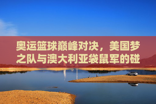 奥运篮球巅峰对决,美国梦之队与澳大利亚袋鼠军的碰撞与传承