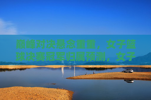 巅峰对决悬念重重，女子篮球决赛冠军归属预测，女子篮球决赛巅峰对决，冠军归属悬念待解