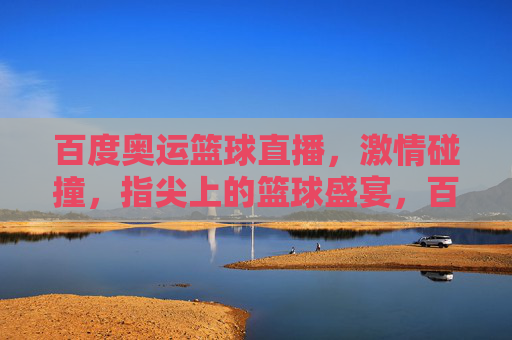 百度奥运篮球直播，激情碰撞，指尖上的篮球盛宴，百度奥运篮球直播，激情碰撞，指尖盛宴