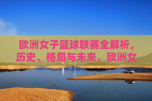 欧洲女子篮球联赛全解析,历史、格局与未来,欧洲女子篮球联赛,历史、格局与未来全解析