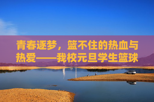 青春逐梦，篮不住的热血与热爱——我校元旦学生篮球比赛圆满落幕，青春逐梦，我校元旦篮球赛圆满落幕