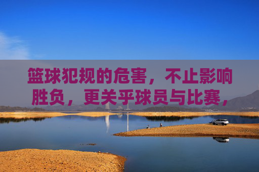 篮球犯规的危害，不止影响胜负，更关乎球员与比赛，不止影响胜负！篮球犯规危害，关乎球员与比赛