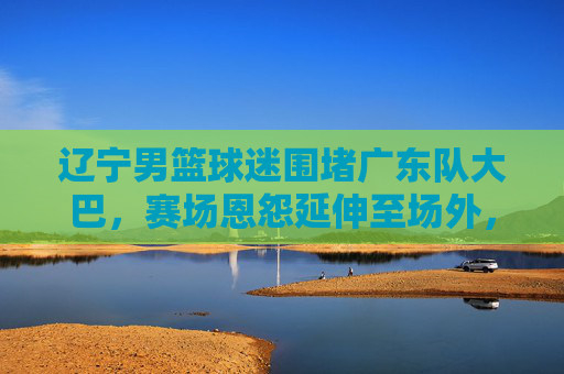 辽宁男篮球迷围堵广东队大巴,赛场恩怨延伸至场外,理性观赛何时回归?赛场恩怨延伸场外!辽宁球迷围堵广东大巴,理性观赛何时回归?