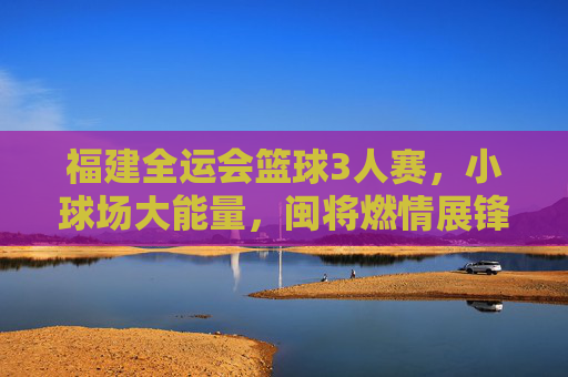 福建全运会篮球3人赛,小球场大能量,闽将燃情展锋芒,福建全运会三人篮球赛,小球场大能量,闽将燃情展锋芒